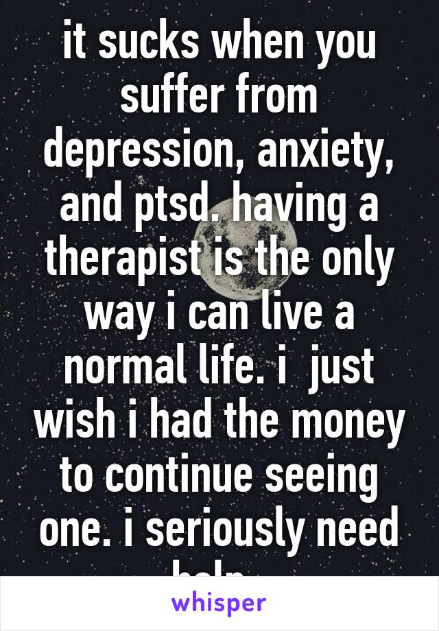 it sucks when you suffer from depression, anxiety, and ptsd. having a therapist is the only way i can live a normal life. i  just wish i had the money to continue seeing one. i seriously need help. 