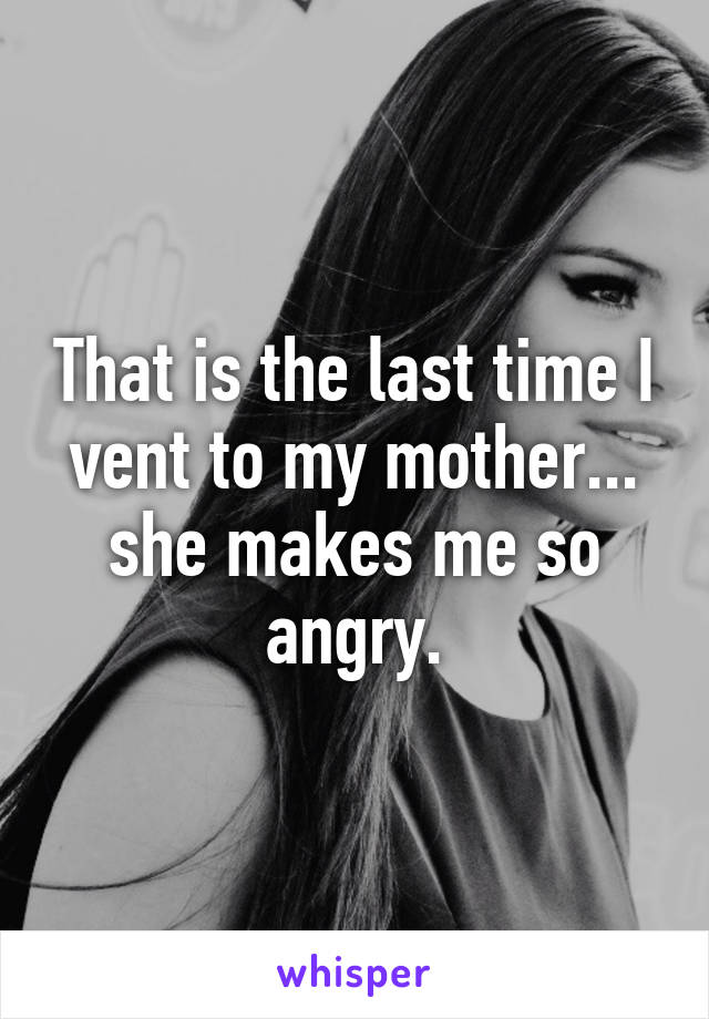 That is the last time I vent to my mother... she makes me so angry.