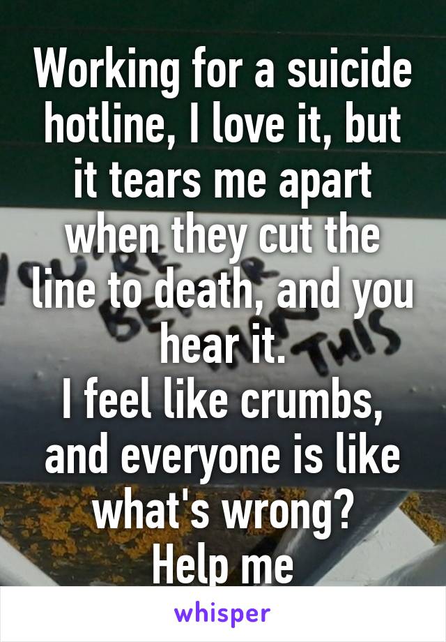 Working for a suicide hotline, I love it, but it tears me apart when they cut the line to death, and you hear it.
I feel like crumbs, and everyone is like what's wrong?
Help me