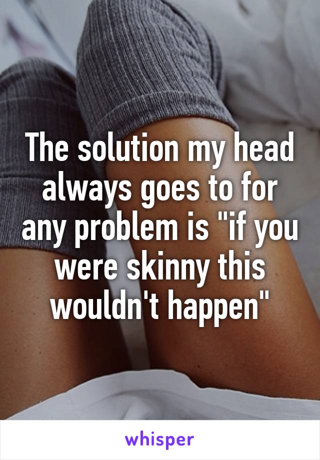 The solution my head always goes to for any problem is "if you were skinny this wouldn't happen"