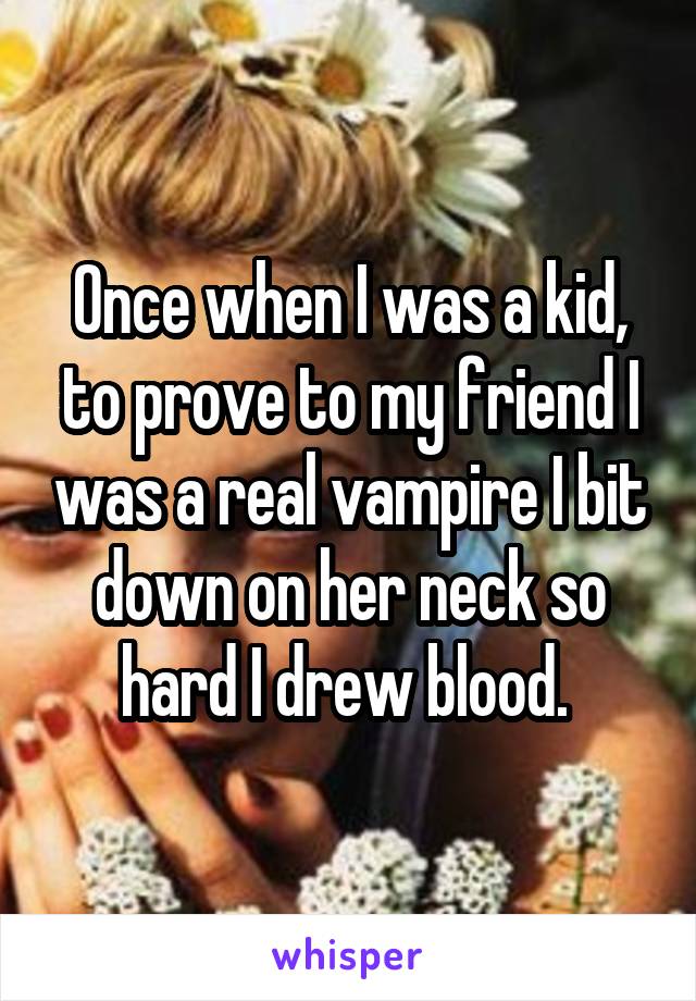 Once when I was a kid, to prove to my friend I was a real vampire I bit down on her neck so hard I drew blood. 