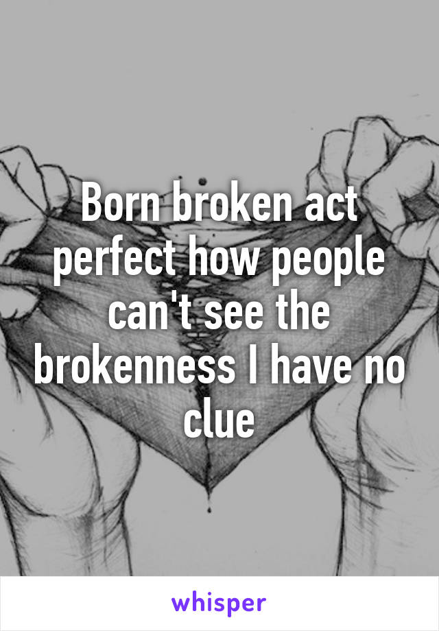 Born broken act perfect how people can't see the brokenness I have no clue