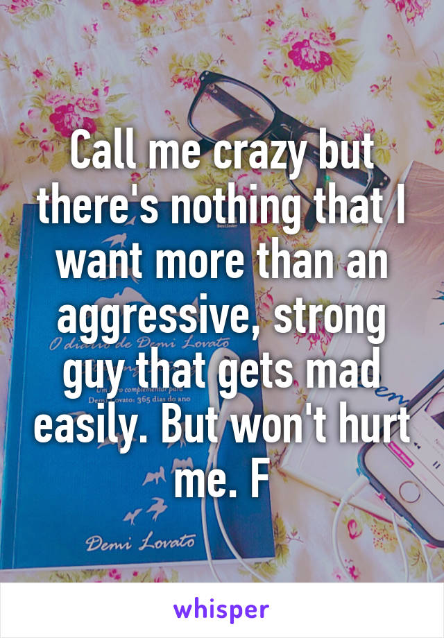 Call me crazy but there's nothing that I want more than an aggressive, strong guy that gets mad easily. But won't hurt me. F