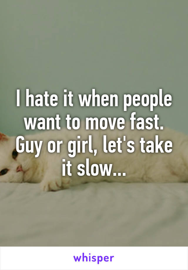 I hate it when people want to move fast. Guy or girl, let's take it slow...