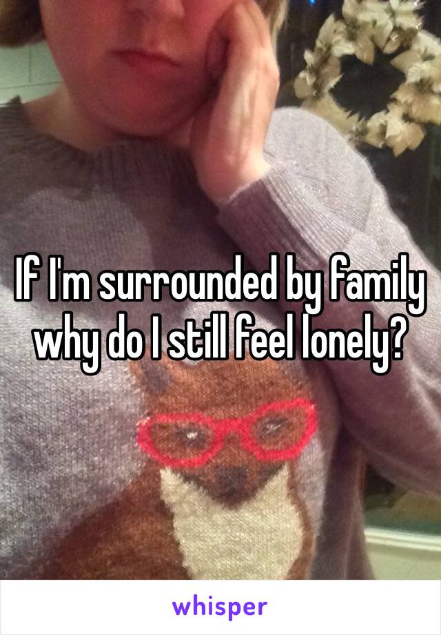 If I'm surrounded by family why do I still feel lonely?