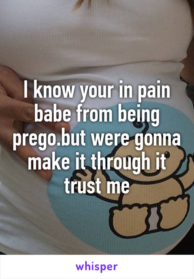 I know your in pain babe from being prego.but were gonna make it through it trust me