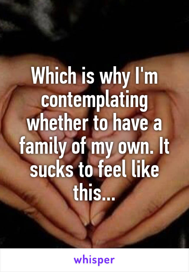 Which is why I'm contemplating whether to have a family of my own. It sucks to feel like this...