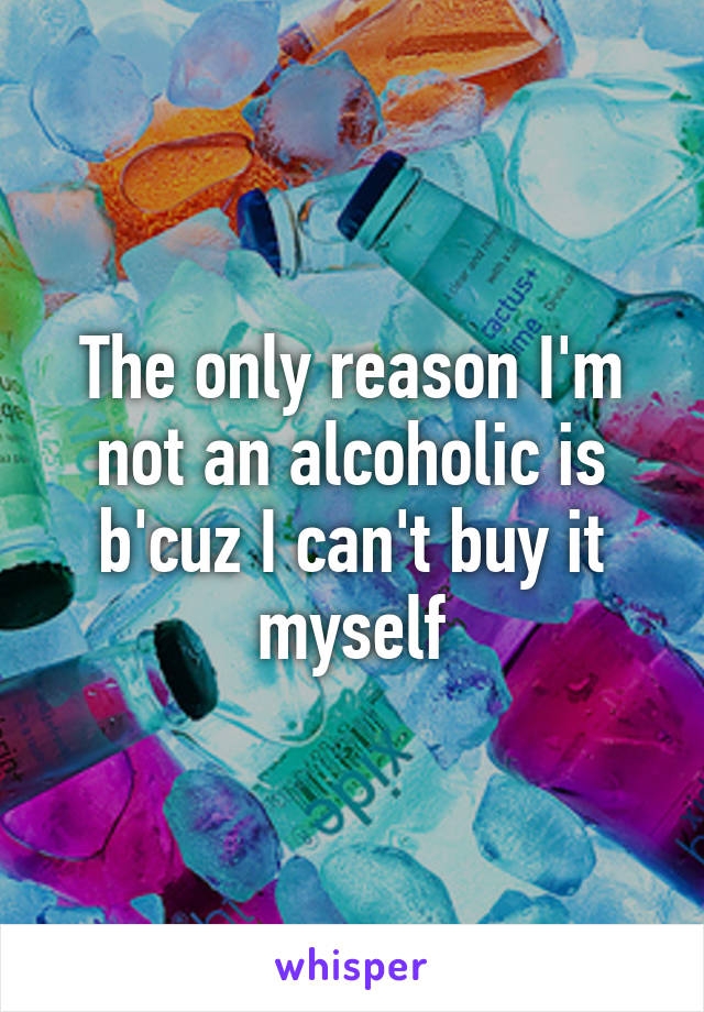 The only reason I'm not an alcoholic is b'cuz I can't buy it myself