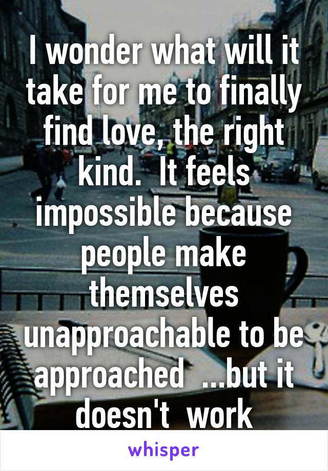 I wonder what will it take for me to finally find love, the right kind.  It feels impossible because people make themselves unapproachable to be approached  ...but it doesn't  work