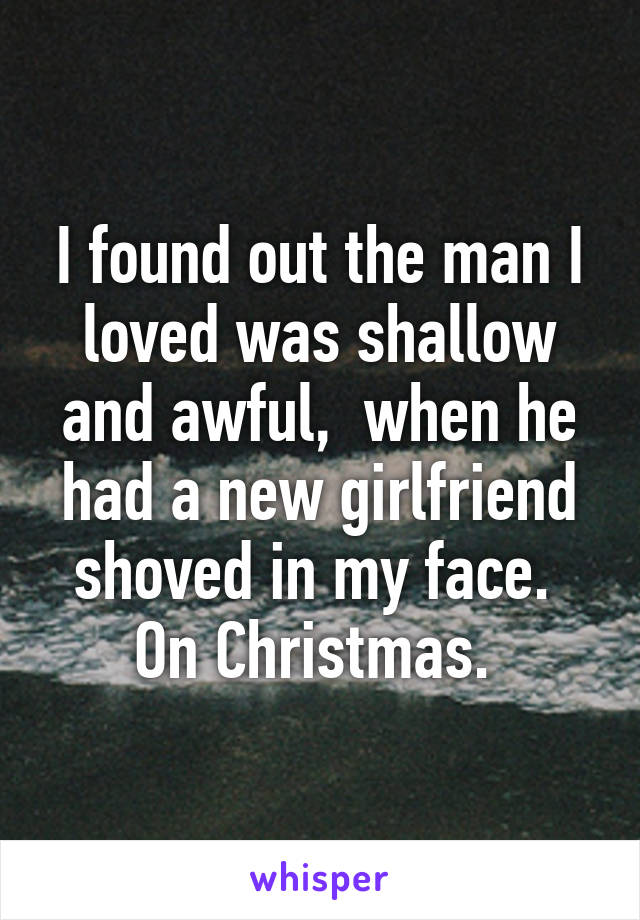 I found out the man I loved was shallow and awful,  when he had a new girlfriend shoved in my face.  On Christmas. 