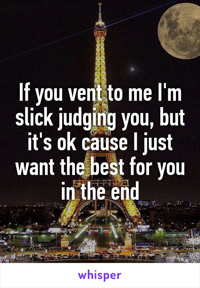 If you vent to me I'm slick judging you, but it's ok cause I just want the best for you in the end