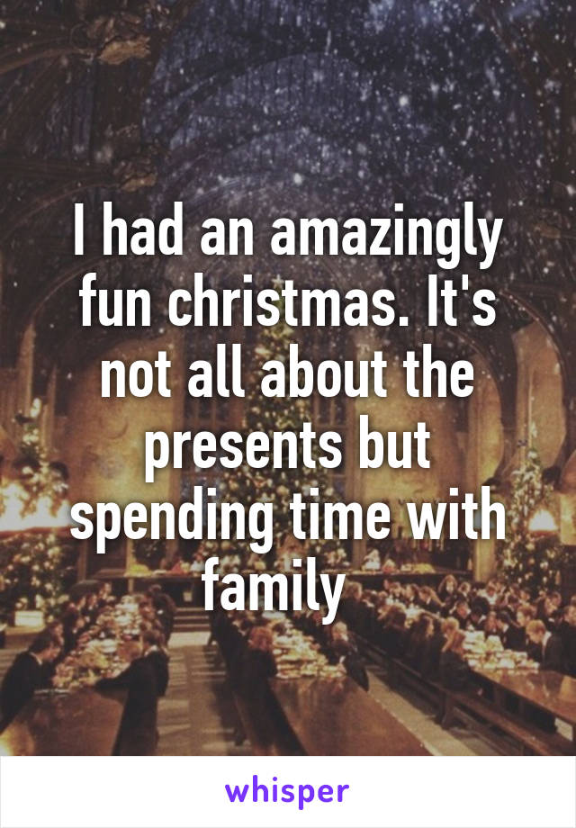 I had an amazingly fun christmas. It's not all about the presents but spending time with family  