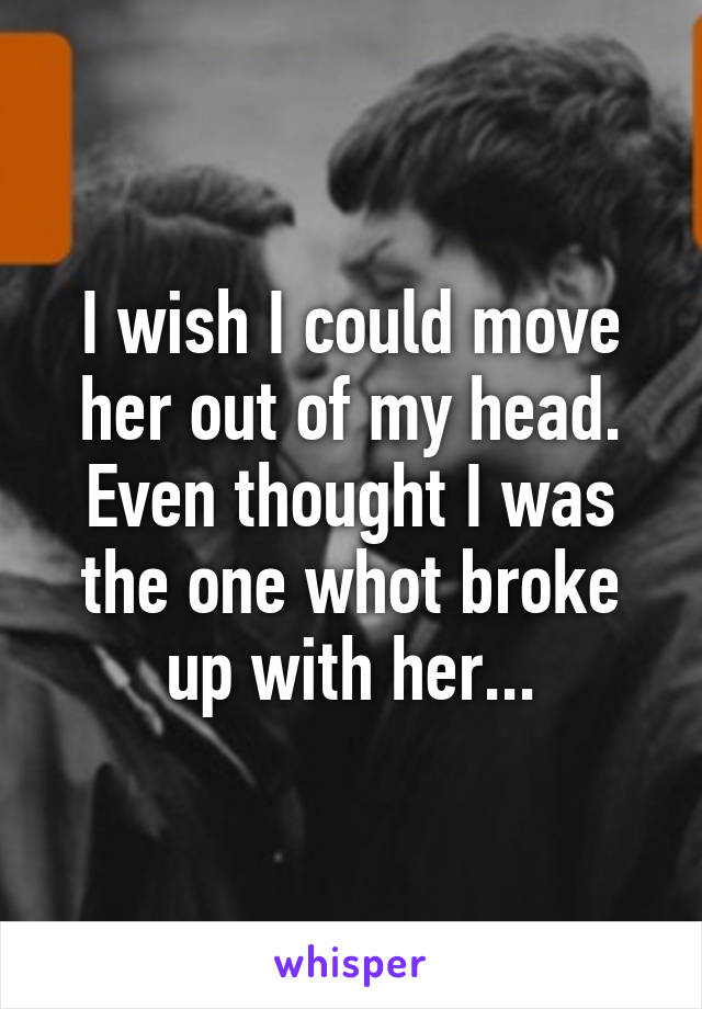 I wish I could move her out of my head. Even thought I was the one whot broke up with her...