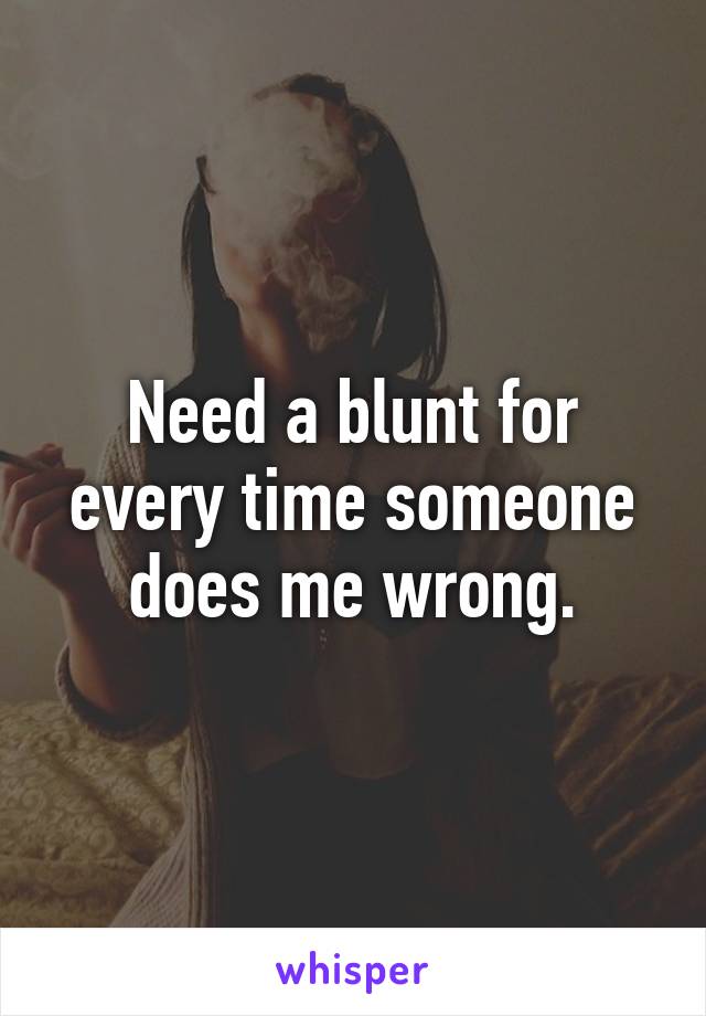 Need a blunt for every time someone does me wrong.