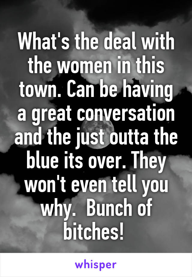 What's the deal with the women in this town. Can be having a great conversation and the just outta the blue its over. They won't even tell you why.  Bunch of bitches! 