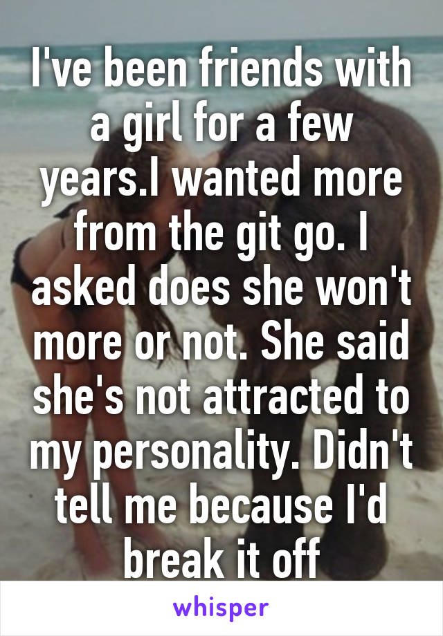 I've been friends with a girl for a few years.I wanted more from the git go. I asked does she won't more or not. She said she's not attracted to my personality. Didn't tell me because I'd break it off