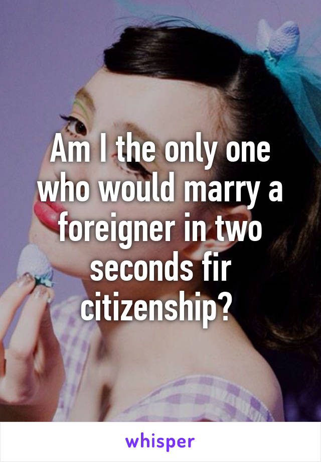 Am I the only one who would marry a foreigner in two seconds fir citizenship? 