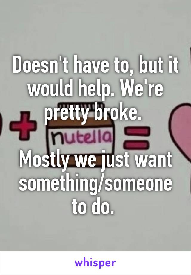 Doesn't have to, but it would help. We're pretty broke. 

Mostly we just want something/someone to do. 