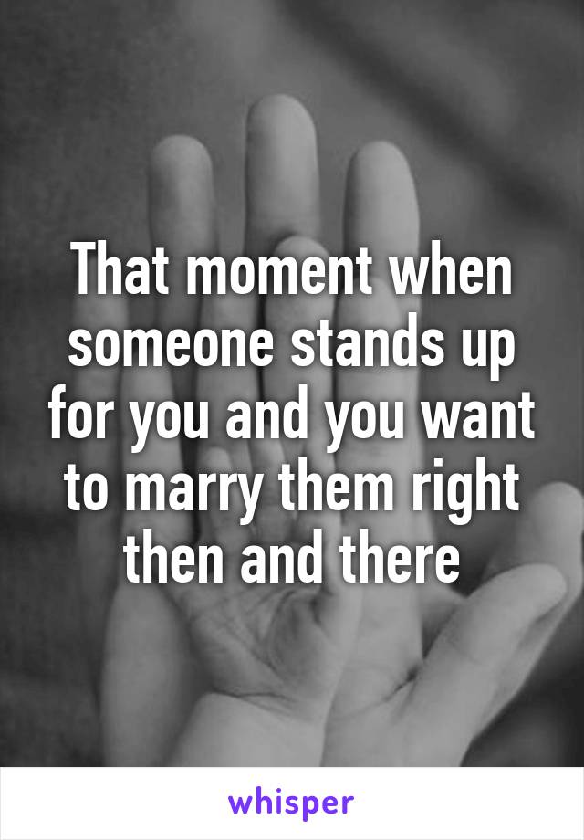 That moment when someone stands up for you and you want to marry them right then and there