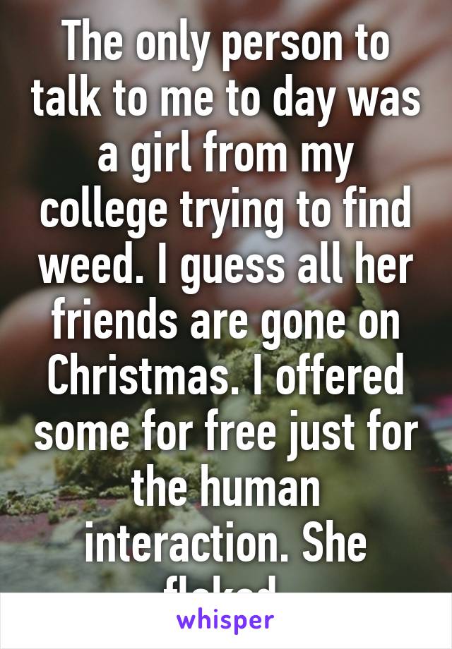 The only person to talk to me to day was a girl from my college trying to find weed. I guess all her friends are gone on Christmas. I offered some for free just for the human interaction. She flaked.