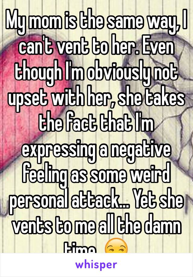 My mom is the same way, I can't vent to her. Even though I'm obviously not upset with her, she takes the fact that I'm expressing a negative feeling as some weird personal attack... Yet she vents to me all the damn time. 😒