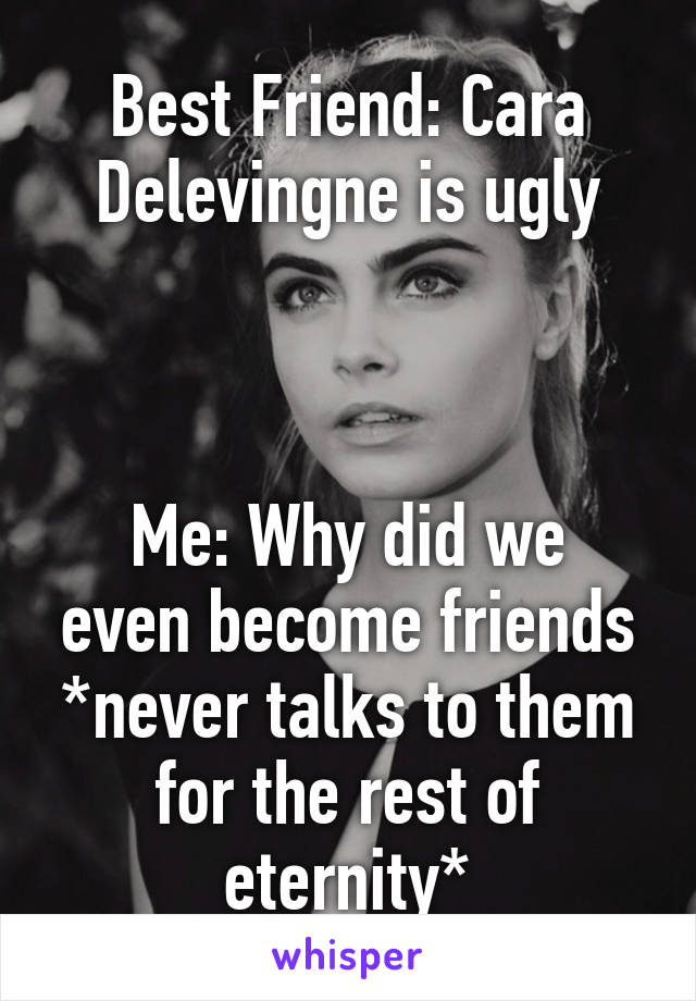 Best Friend: Cara Delevingne is ugly



Me: Why did we even become friends *never talks to them for the rest of eternity*