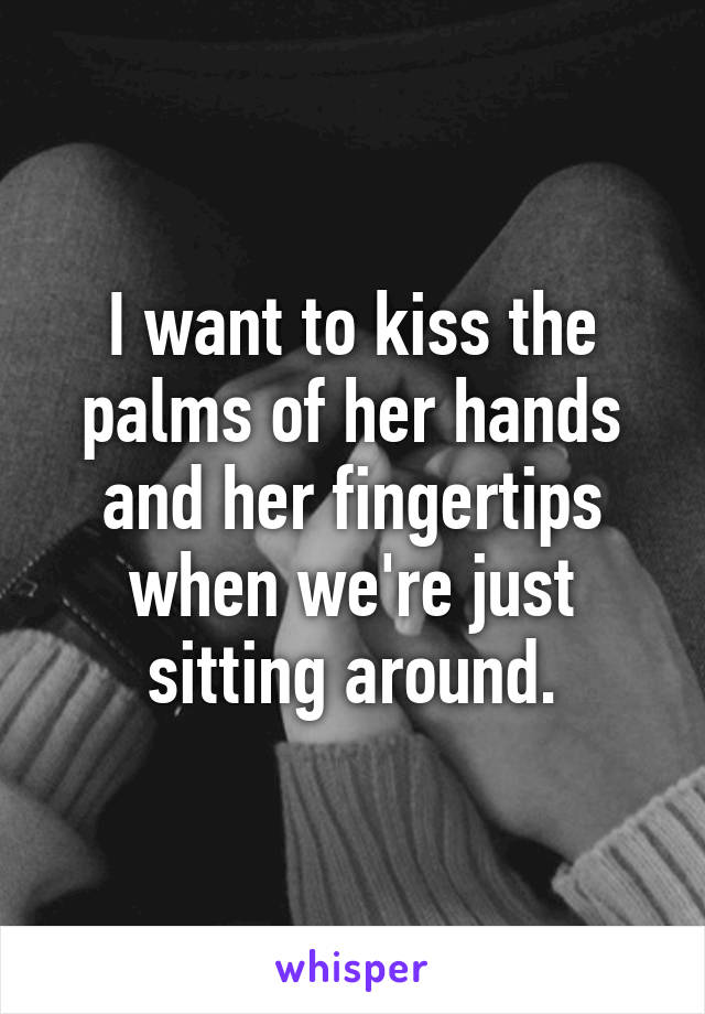 I want to kiss the palms of her hands and her fingertips when we're just sitting around.