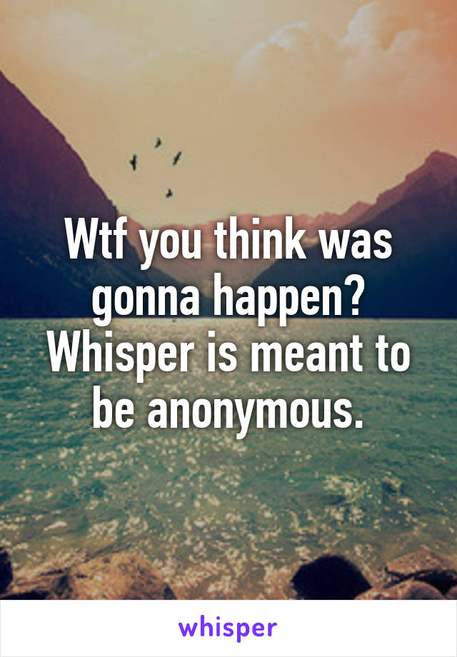 Wtf you think was gonna happen? Whisper is meant to be anonymous.