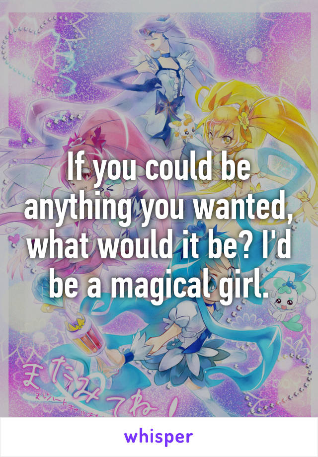 If you could be anything you wanted, what would it be? I'd be a magical girl.