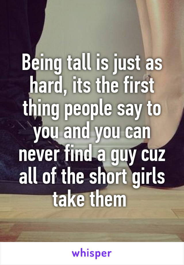 Being tall is just as hard, its the first thing people say to you and you can never find a guy cuz all of the short girls take them 