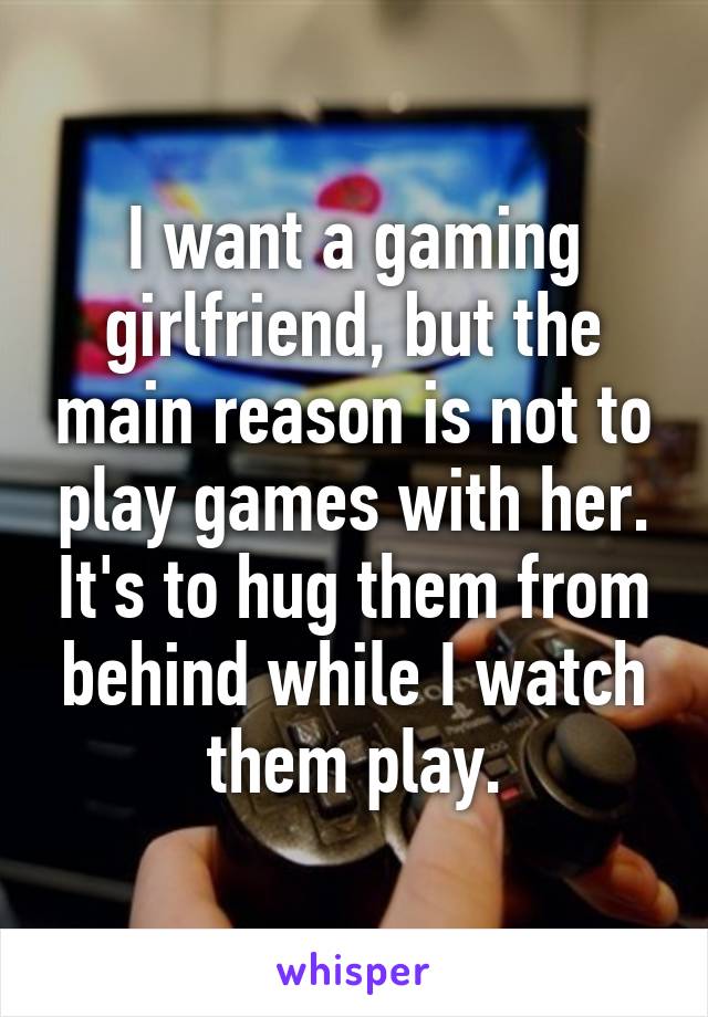 I want a gaming girlfriend, but the main reason is not to play games with her. It's to hug them from behind while I watch them play.