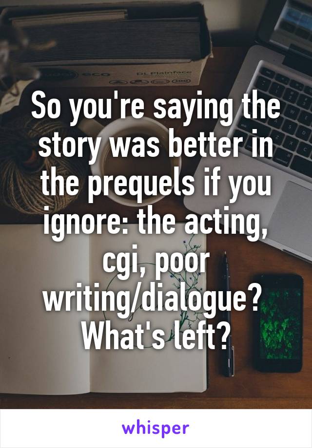 So you're saying the story was better in the prequels if you ignore: the acting, cgi, poor writing/dialogue?  What's left?