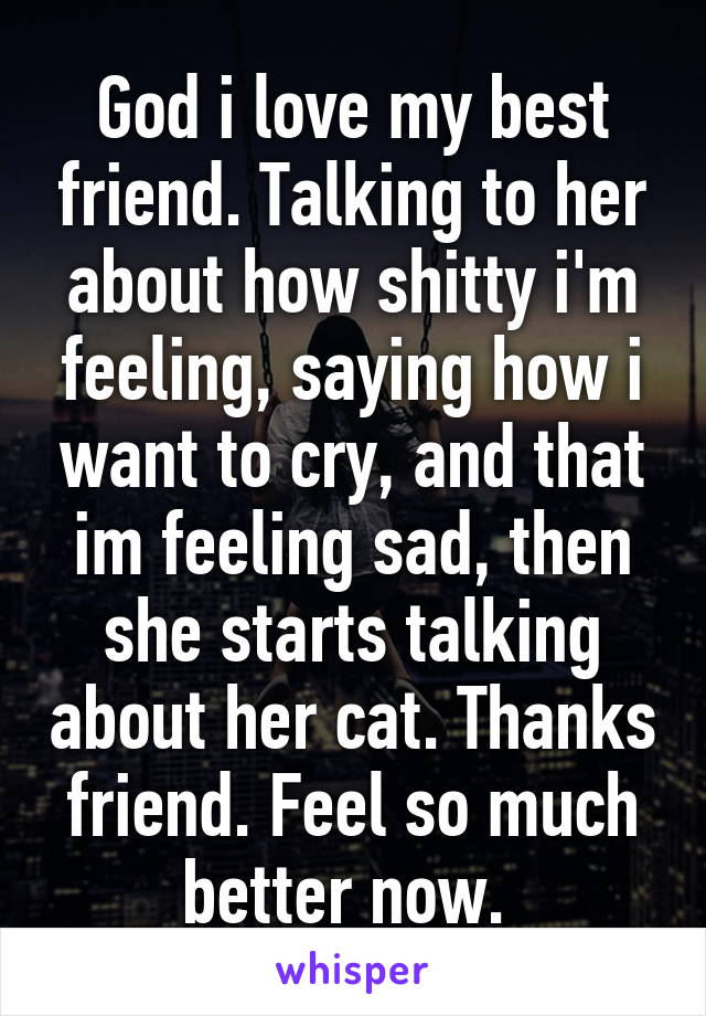 God i love my best friend. Talking to her about how shitty i'm feeling, saying how i want to cry, and that im feeling sad, then she starts talking about her cat. Thanks friend. Feel so much better now. 