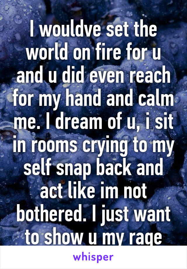 I wouldve set the world on fire for u and u did even reach for my hand and calm me. I dream of u, i sit in rooms crying to my self snap back and act like im not bothered. I just want to show u my rage