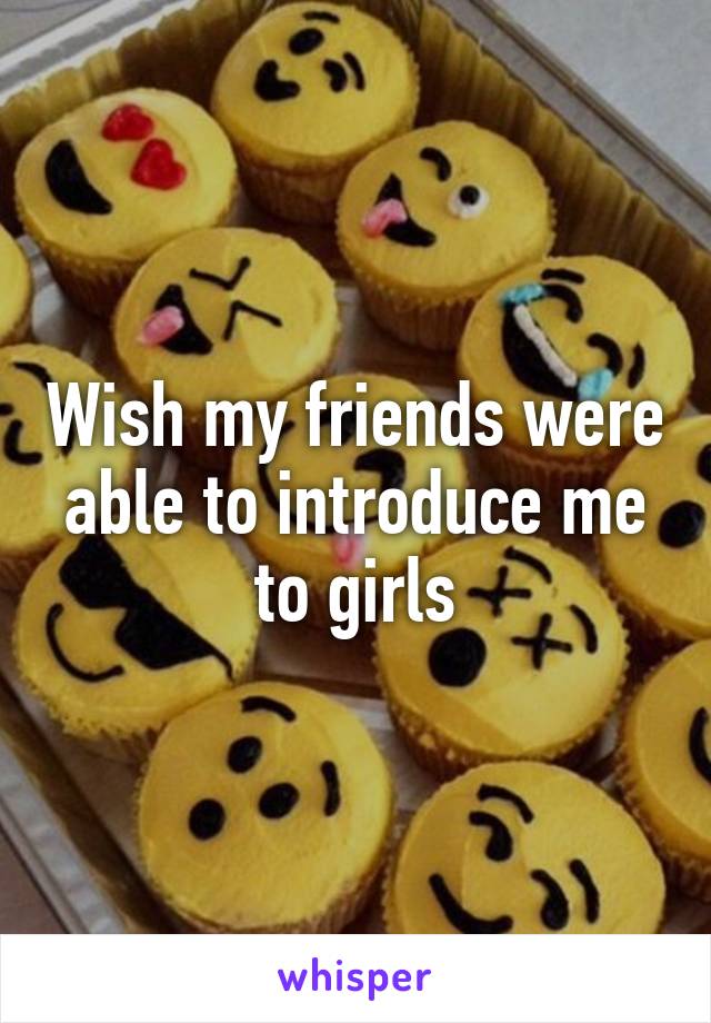 Wish my friends were able to introduce me to girls