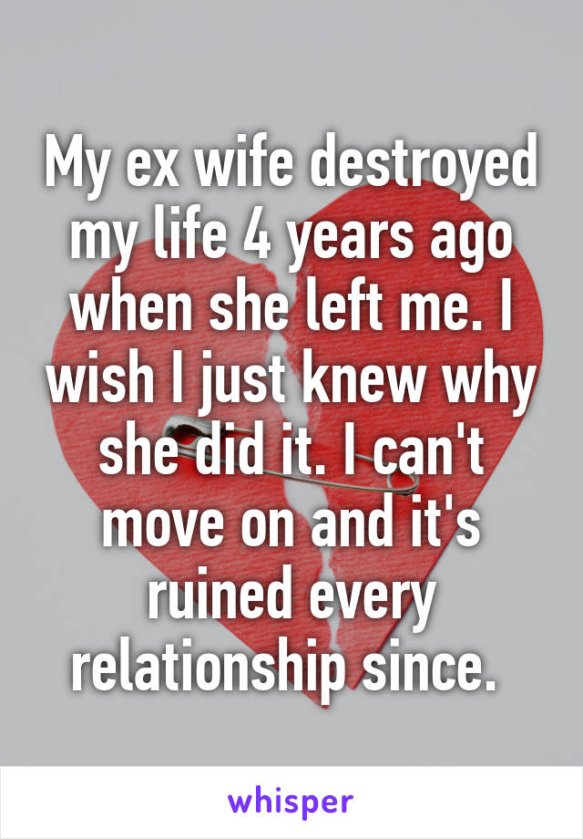 My ex wife destroyed my life 4 years ago when she left me. I wish I just knew why she did it. I can't move on and it's ruined every relationship since. 