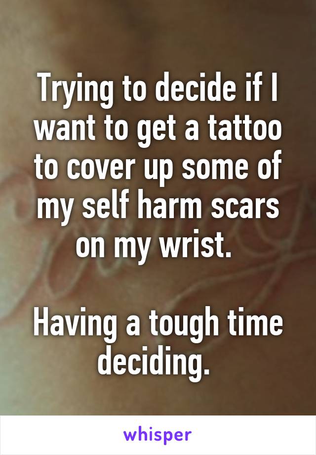 Trying to decide if I want to get a tattoo to cover up some of my self harm scars on my wrist. 

Having a tough time deciding. 