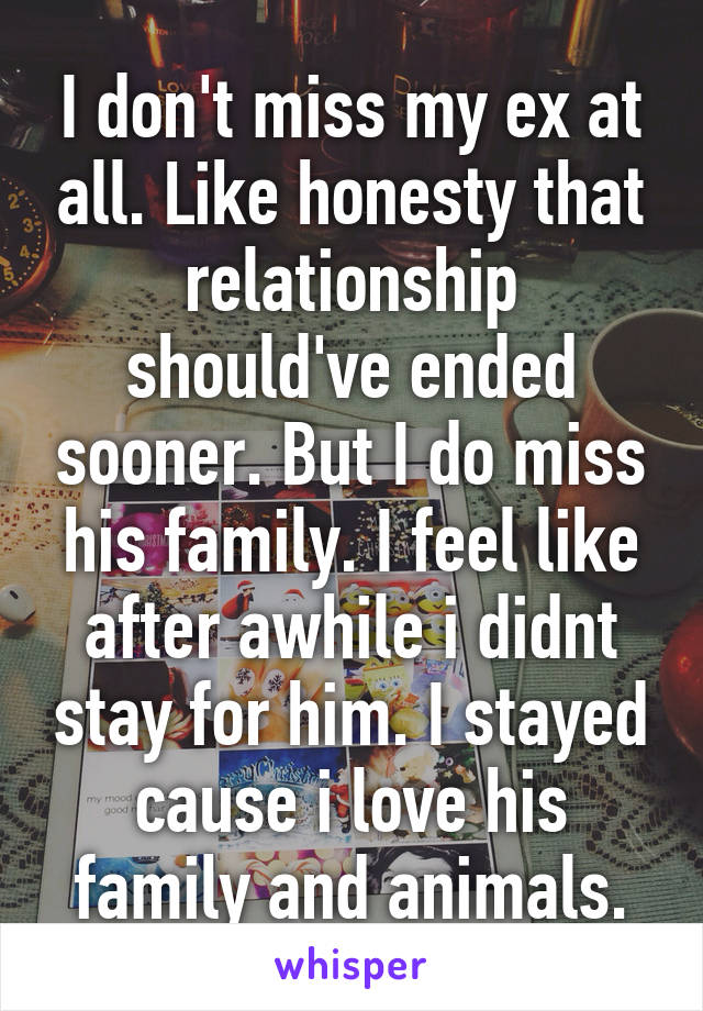 I don't miss my ex at all. Like honesty that relationship should've ended sooner. But I do miss his family. I feel like after awhile i didnt stay for him. I stayed cause i love his family and animals.