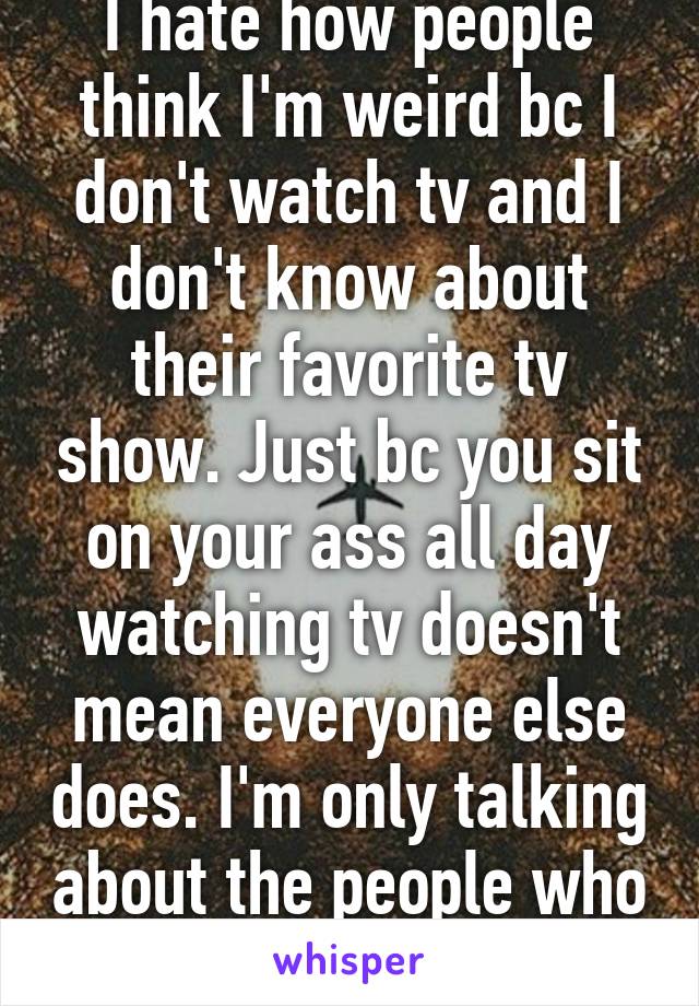 I hate how people think I'm weird bc I don't watch tv and I don't know about their favorite tv show. Just bc you sit on your ass all day watching tv doesn't mean everyone else does. I'm only talking about the people who do so, not everyone.