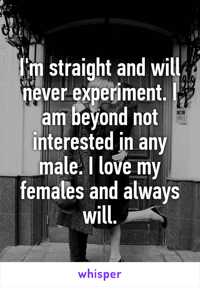 I'm straight and will never experiment. I am beyond not interested in any male. I love my females and always will.