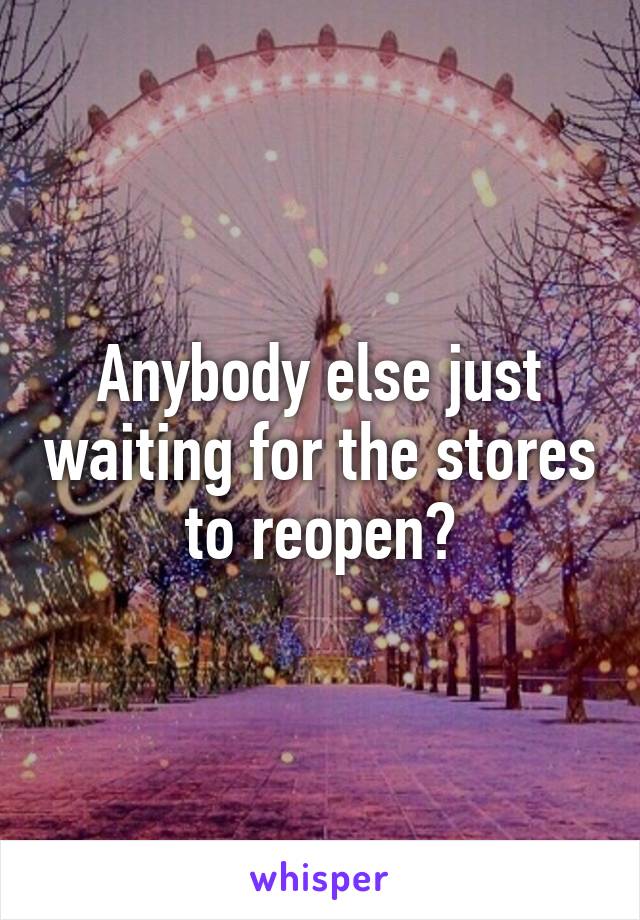 Anybody else just waiting for the stores to reopen?