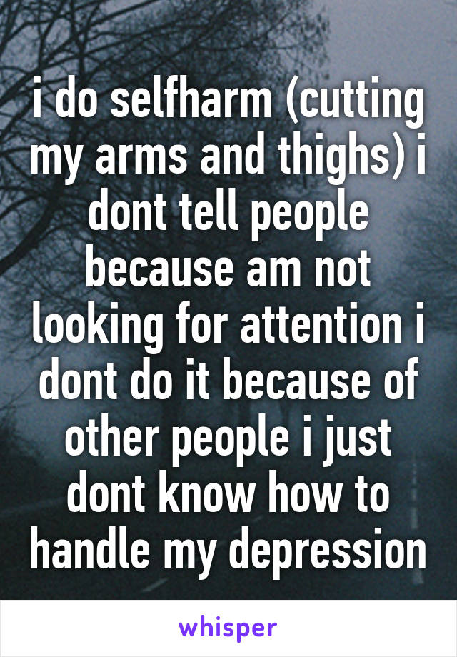 i do selfharm (cutting my arms and thighs) i dont tell people because am not looking for attention i dont do it because of other people i just dont know how to handle my depression