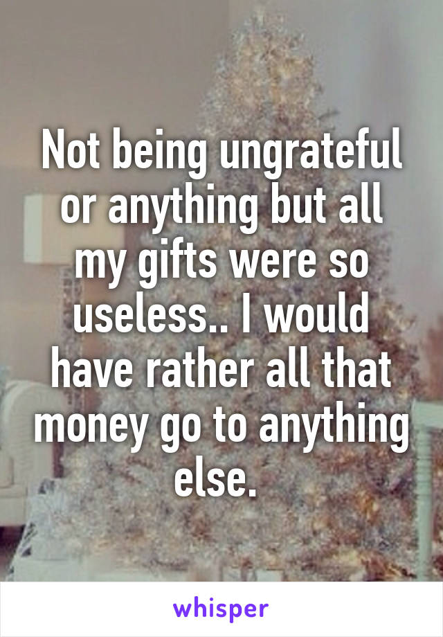 Not being ungrateful or anything but all my gifts were so useless.. I would have rather all that money go to anything else. 