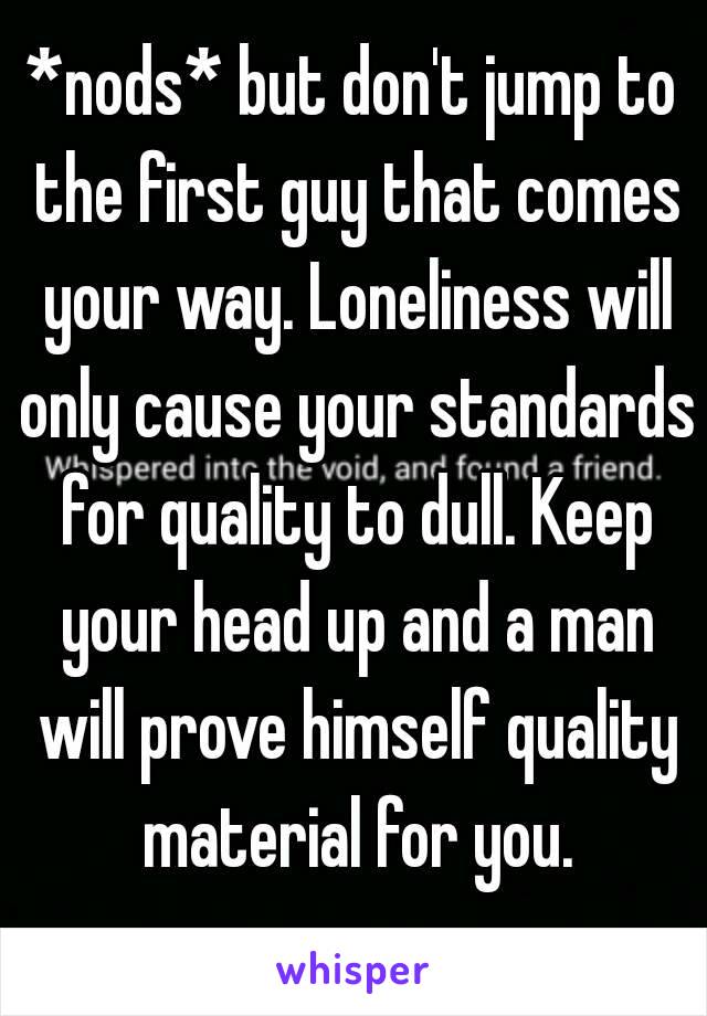 *nods* but don't jump to the first guy that comes your way. Loneliness will only cause your standards for quality to dull. Keep your head up and a man will prove himself quality material for you.