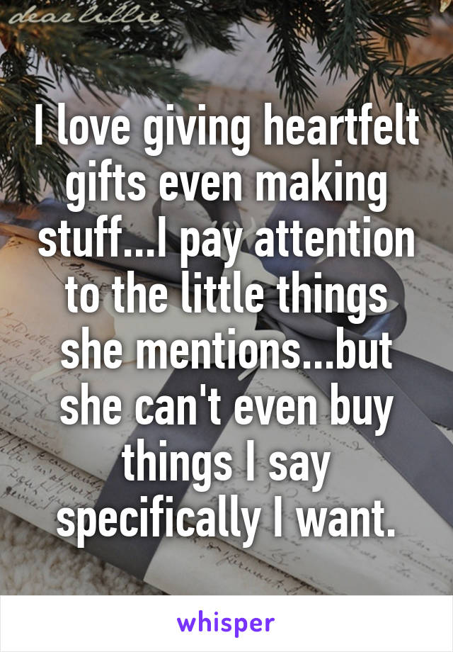 I love giving heartfelt gifts even making stuff...I pay attention to the little things she mentions...but she can't even buy things I say specifically I want.