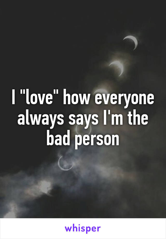 I "love" how everyone always says I'm the bad person