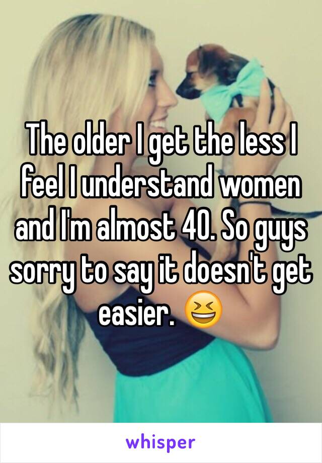 The older I get the less I feel I understand women and I'm almost 40. So guys sorry to say it doesn't get easier. 😆