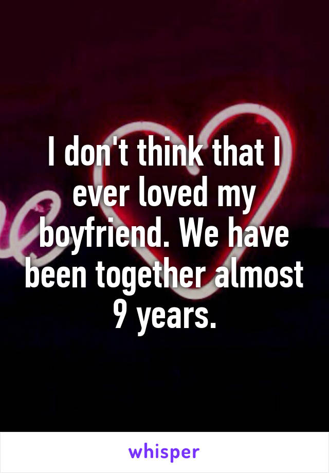 I don't think that I ever loved my boyfriend. We have been together almost 9 years.