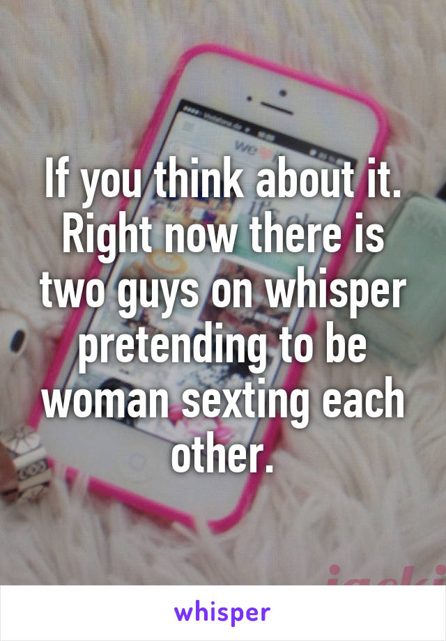 If you think about it. Right now there is two guys on whisper pretending to be woman sexting each other.