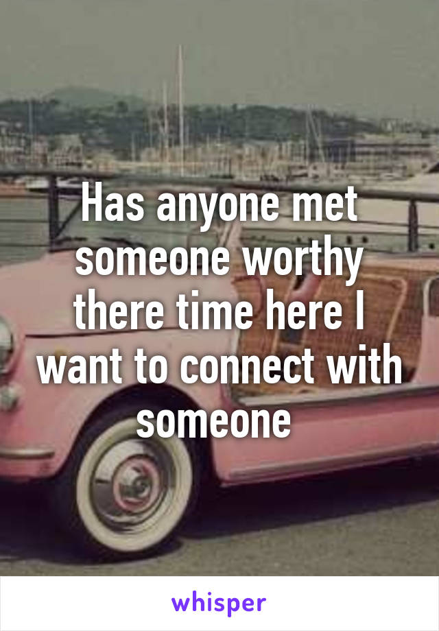 Has anyone met someone worthy there time here I want to connect with someone 